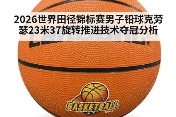 2026世界田径锦标赛男子铅球克劳瑟23米37旋转推进技术夺冠分析（jiuyouhui）